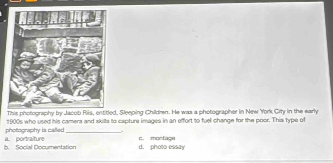 this photography by jacob riis, entitled, sleeping children. he was a photographer in new york city in the early 1900s who used his camera and skills to capture images in an effort to fuel change for the poor. this type of photography is called _______________. a. portraiture c. montage b. social documentation d. photo essay