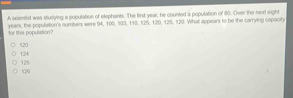 a scientist was studying a population of elephants. the first year, he counted a population of 80. over the next eight years, the populations numbers were 94, 100, 103, 110, 125, 120, 125, 120. what appears to be the carrying capacity for this population?\n120\n124\n125\n126