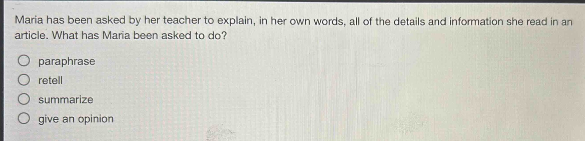 maria has been asked by her teacher to explain, in her own words, all of the details and information she read in an article. what has maria been asked to do?\nparaphrase\nretell\nsummarize\ngive an opinion