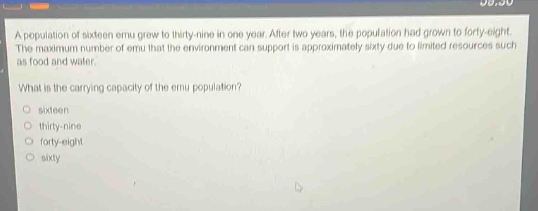 a population of sixteen emu grew to thirty - nine in one year. after two years, the population had grown to forty - eight. the maximum number of emu that the environment can support is approximately sixty due to limited resources such as food and water.\nwhat is the carrying capacity of the emu population?\no sixteen\no thirty - nine\no forty - eight\no sixty