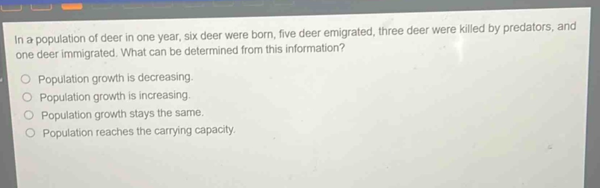 in a population of deer in one year, six deer were born, five deer emigrated, three deer were killed by predators, and one deer immigrated. what can be determined from this information?\no population growth is decreasing.\no population growth is increasing.\no population growth stays the same.\no population reaches the carrying capacity.