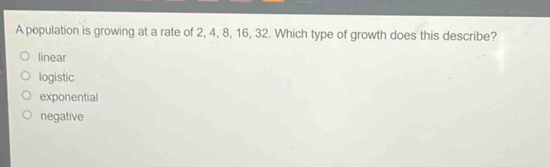 a population is growing at a rate of 2, 4, 8, 16, 32. which type of growth does this describe?\nlinear\nlogistic\nexponential\nnegative