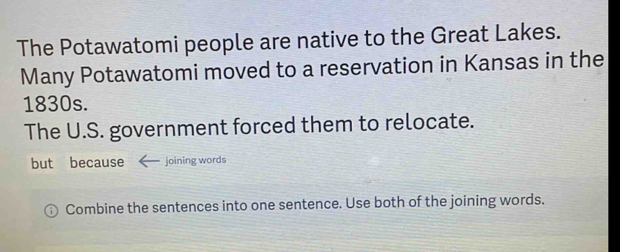 the potawatomi people are native to the great lakes. many potawatomi moved to a reservation in kansas in the 1830s. the u.s. government forced them to relocate. but because ← joining words\n① combine the sentences into one sentence. use both of the joining words.
