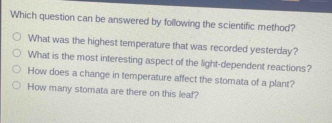which question can be answered by following the scientific method?\nwhat was the highest temperature that was recorded yesterday?\nwhat is the most interesting aspect of the light - dependent reactions?\nhow does a change in temperature affect the stomata of a plant?\nhow many stomata are there on this leaf?