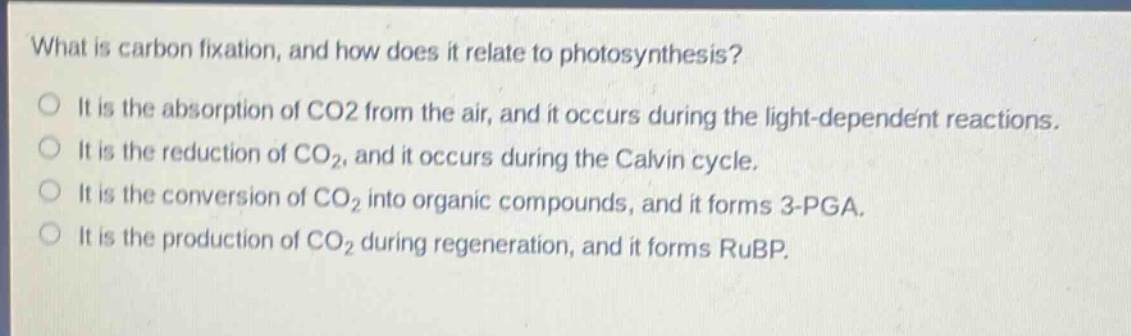 what is carbon fixation, and how does it relate to photosynthesis?\nit is the absorption of co2 from the air, and it occurs during the light - dependent reactions.\nit is the reduction of co2, and it occurs during the calvin cycle.\nit is the conversion of co2 into organic compounds, and it forms 3 - pga.\nit is the production of co2 during regeneration, and it forms rubp.