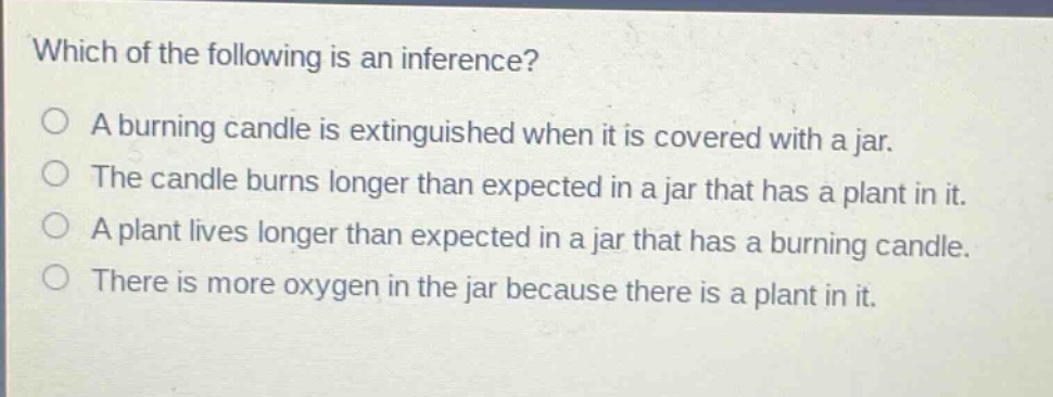 which of the following is an inference?\na burning candle is extinguished when it is covered with a jar.\nthe candle burns longer than expected in a jar that has a plant in it.\na plant lives longer than expected in a jar that has a burning candle.\nthere is more oxygen in the jar because there is a plant in it.