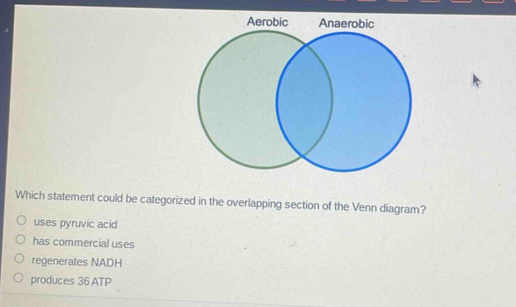 which statement could be categorized in the overlapping section of the venn diagram?\nuses pyruvic acid\nhas commercial uses\nregenerates nadh\nproduces 36 atp