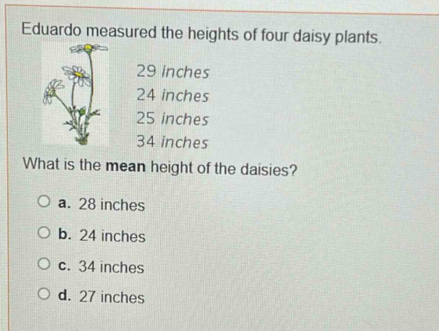 eduardo measured the heights of four daisy plants. 29 inches 24 inches 25 inches 34 inches what is the mean height of the daisies? o a. 28 inches o b. 24 inches o c. 34 inches o d. 27 inches