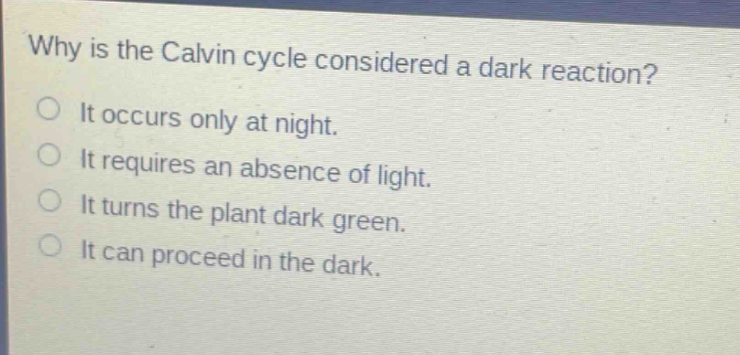 why is the calvin cycle considered a dark reaction?\nit occurs only at night.\nit requires an absence of light.\nit turns the plant dark green.\nit can proceed in the dark.
