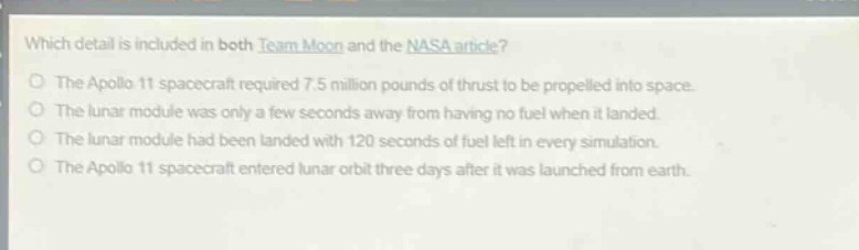 which detail is included in both team moon and the nasa article?\nthe apollo 11 spacecraft required 7.5 million pounds of thrust to be propelled into space.\nthe lunar module was only a few seconds away from having no fuel when it landed.\nthe lunar module had been landed with 120 seconds of fuel left in every simulation.\nthe apollo 11 spacecraft entered lunar orbit three days after it was launched from earth.