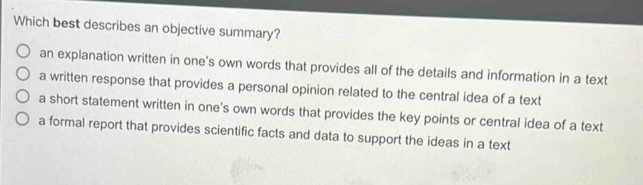 which best describes an objective summary?\no an explanation written in ones own words that provides all of the details and information in a text\no a written response that provides a personal opinion related to the central idea of a text\no a short statement written in ones own words that provides the key points or central idea of a text\no a formal report that provides scientific facts and data to support the ideas in a text