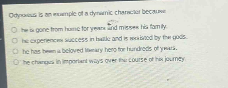 odysseus is an example of a dynamic character because\nhe is gone from home for years and misses his family.\nhe experiences success in battle and is assisted by the gods.\nhe has been a beloved literary hero for hundreds of years.\nhe changes in important ways over the course of his journey.