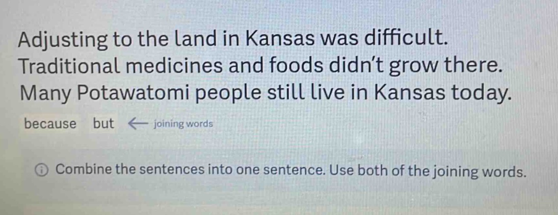 adjusting to the land in kansas was difficult. traditional medicines and foods didn’t grow there. many potawatomi people still live in kansas today. because but ← joining words\n① combine the sentences into one sentence. use both of the joining words.