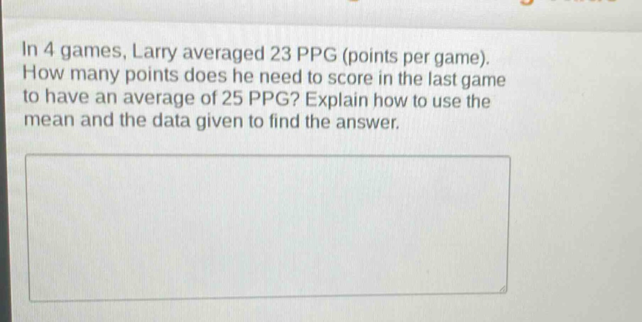 in 4 games, larry averaged 23 ppg (points per game). how many points does he need to score in the last game to have an average of 25 ppg? explain how to use the mean and the data given to find the answer.
