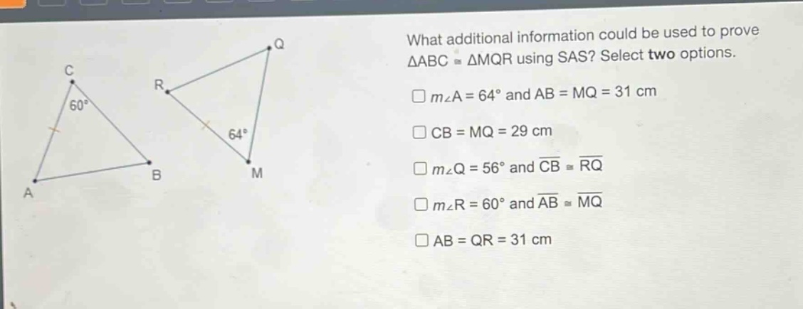 what additional information could be used to prove $\triangle abccong\triangle mqr$ using sas? select two options.\n$mangle a = 64^{circ}$ and $ab = mq = 31$ cm\n$cb = mq = 29$ cm\n$mangle q = 56^{circ}$ and $overline{cb}congoverline{rq}$\n$mangle r = 60^{circ}$ and $overline{ab}congoverline{mq}$\n$ab = qr = 31$ cm