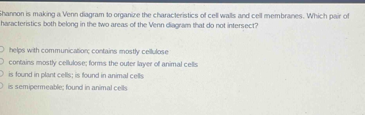 shannon is making a venn diagram to organize the characteristics of cell walls and cell membranes. which pair of characteristics both belong in the two areas of the venn diagram that do not intersect?\no helps with communication; contains mostly cellulose\no contains mostly cellulose; forms the outer layer of animal cells\no is found in plant cells; is found in animal cells\no is semipermeable; found in animal cells