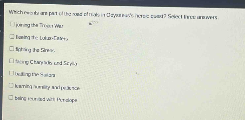 which events are part of the road of trials in odysseuss heroic quest? select three answers.\njoining the trojan war\nfleeing the lotus - eaters\nfighting the sirens\nfacing charybdis and scylla\nbattling the suitors\nlearning humility and patience\nbeing reunited with penelope
