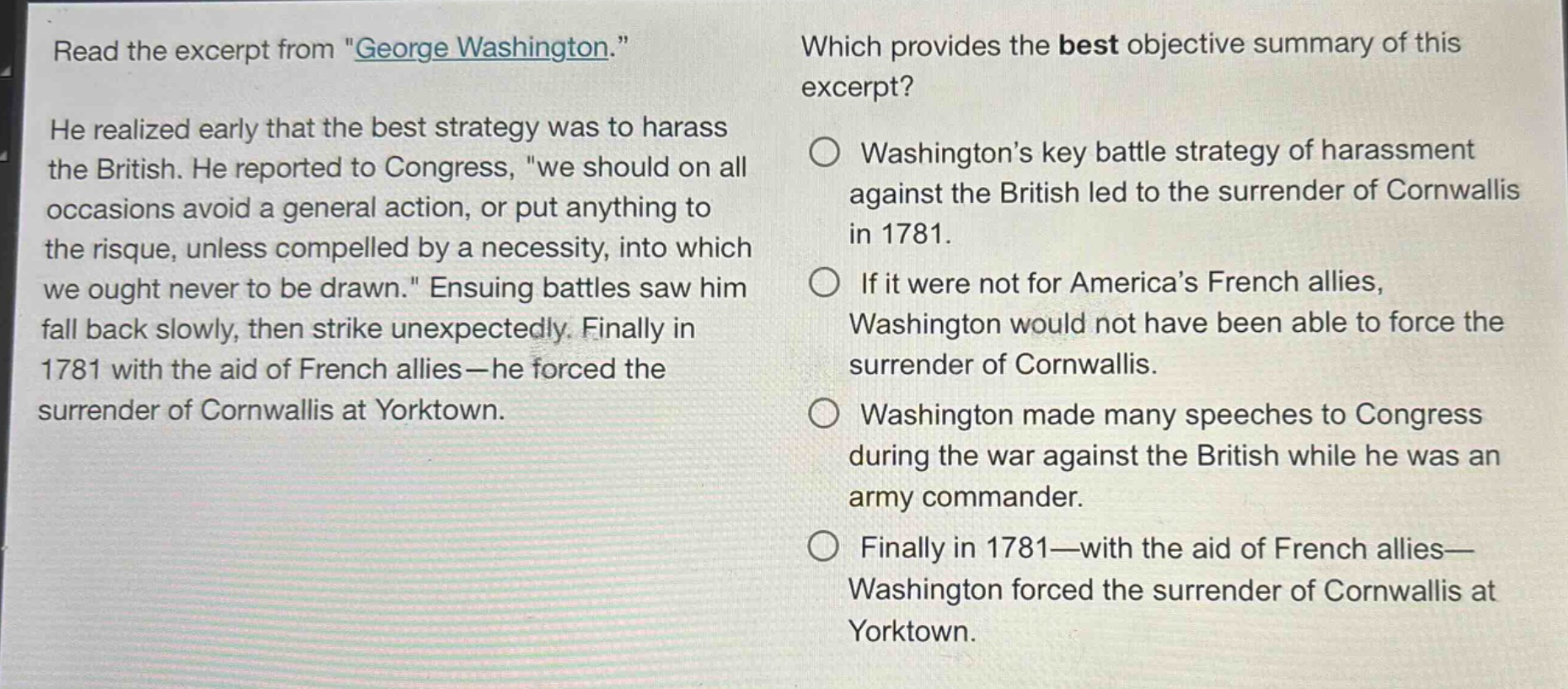 read the excerpt from \george washington.\ he realized early that the best strategy was to harass the british. he reported to congress, \we should on all occasions avoid a general action, or put anything to the risque, unless compelled by a necessity, into which we ought never to be drawn.\ ensuing battles saw him fall back slowly, then strike unexpectedly. finally in 1781 with the aid of french allies—he forced the surrender of cornwallis at yorktown. which provides the best objective summary of this excerpt? washingtons key battle strategy of harassment against the british led to the surrender of cornwallis in 1781. if it were not for americas french allies, washington would not have been able to force the surrender of cornwallis. washington made many speeches to congress during the war against the british while he was an army commander. finally in 1781—with the aid of french allies—washington forced the surrender of cornwallis at yorktown.
