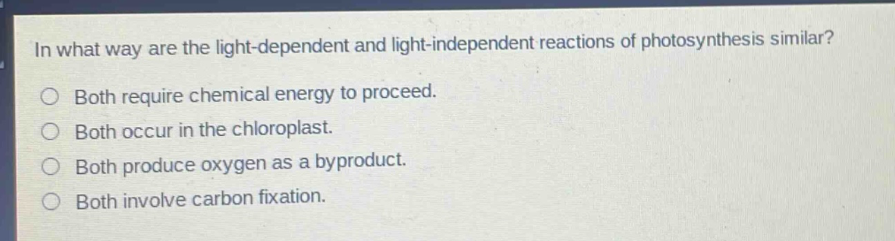 in what way are the light - dependent and light - independent reactions of photosynthesis similar?\nboth require chemical energy to proceed.\nboth occur in the chloroplast.\nboth produce oxygen as a byproduct.\nboth involve carbon fixation.
