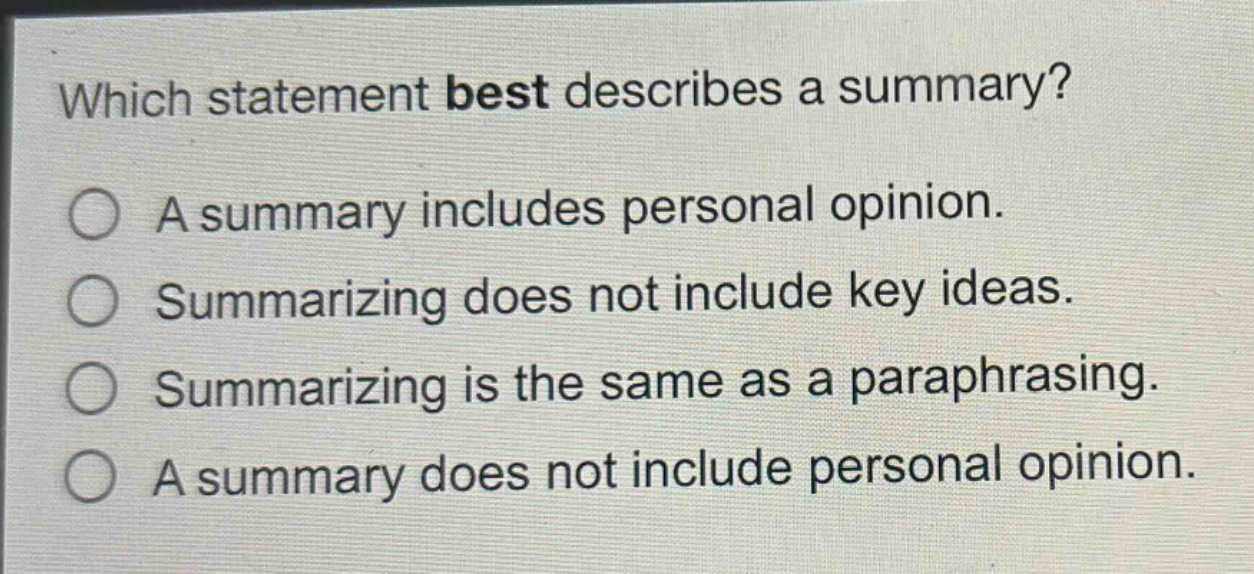 which statement best describes a summary?\na summary includes personal opinion.\nsummarizing does not include key ideas.\nsummarizing is the same as a paraphrasing.\na summary does not include personal opinion.