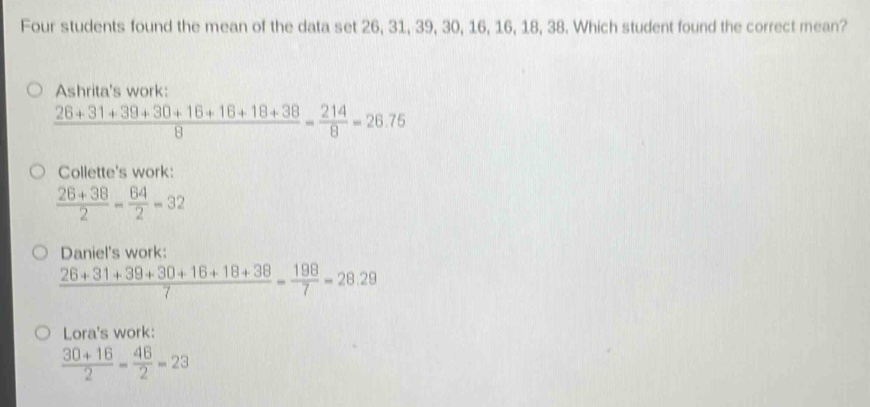 four students found the mean of the data set 26, 31, 39, 30, 16, 16, 18, 38. which student found the correct mean?\nashritas work:\n$\frac{26 + 31+39 + 30+16 + 16+18 + 38}{8}=\frac{214}{8}=26.75$\ncollettes work:\n$\frac{26 + 38}{2}=\frac{64}{2}=32$\ndaniels work:\n$\frac{26+31 + 39+30 + 16+18 + 38}{7}=\frac{198}{7}=28.29$\nloras work:\n$\frac{30 + 16}{2}=\frac{46}{2}=23$