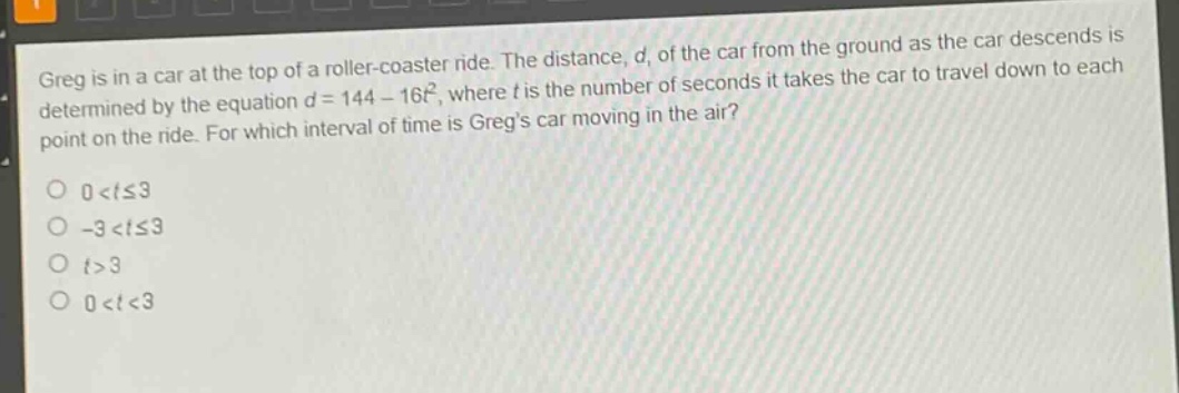 greg is in a car at the top of a roller - coaster ride. the distance, d, of the car from the ground as the car descends is determined by the equation d = 144 - 16t², where t is the number of seconds it takes the car to travel down to each point on the ride. for which interval of time is gregs car moving in the air?\n0 < t ≤ 3\n-3 < t ≤ 3\nt > 3\n0 < t < 3