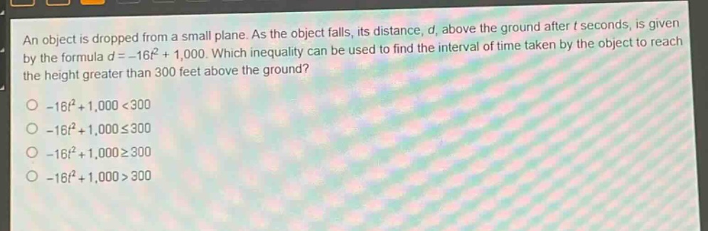 an object is dropped from a small plane. as the object falls, its distance, d, above the ground after t seconds, is given by the formula d = -16t² + 1,000. which inequality can be used to find the interval of time taken by the object to reach the height greater than 300 feet above the ground?\n-16t² + 1,000 < 300\n-16t² + 1,000 ≤ 300\n-16t² + 1,000 ≥ 300\n-16t² + 1,000 > 300