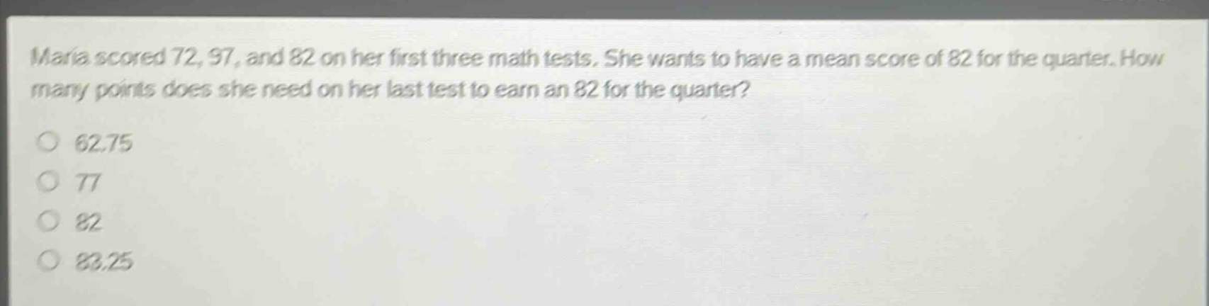 maria scored 72, 97, and 82 on her first three math tests. she wants to have a mean score of 82 for the quarter. how many points does she need on her last test to earn an 82 for the quarter?\n62.75\n77\n82\n83.25