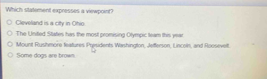 which statement expresses a viewpoint?\ncleveland is a city in ohio.\nthe united states has the most promising olympic team this year.\nmount rushmore features presidents washington, jefferson, lincoln, and roosevelt.\nsome dogs are brown.