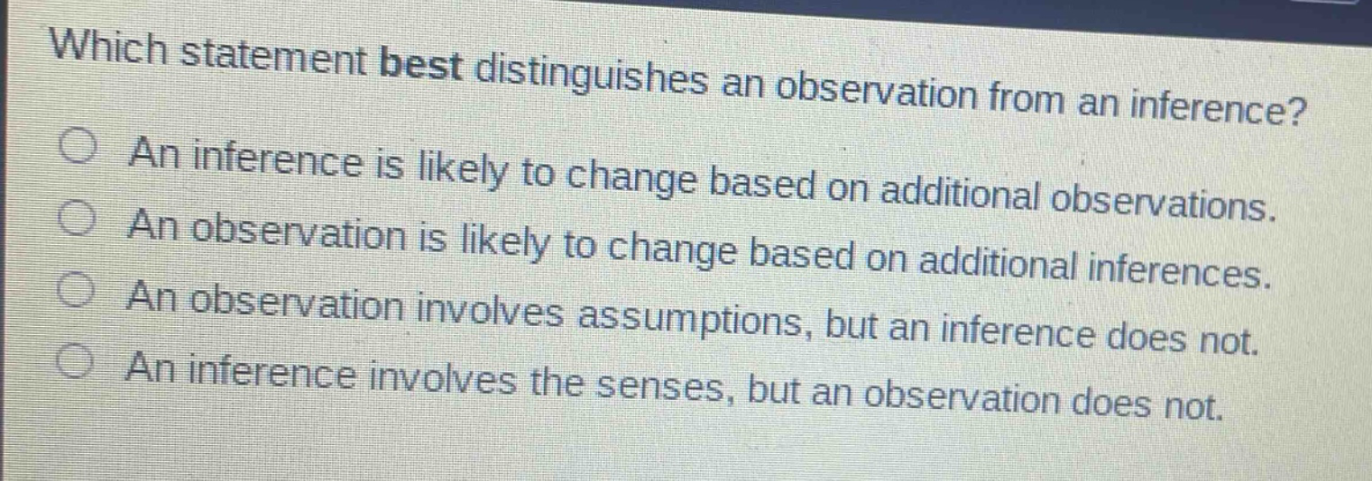 which statement best distinguishes an observation from an inference?\nan inference is likely to change based on additional observations.\nan observation is likely to change based on additional inferences.\nan observation involves assumptions, but an inference does not.\nan inference involves the senses, but an observation does not.