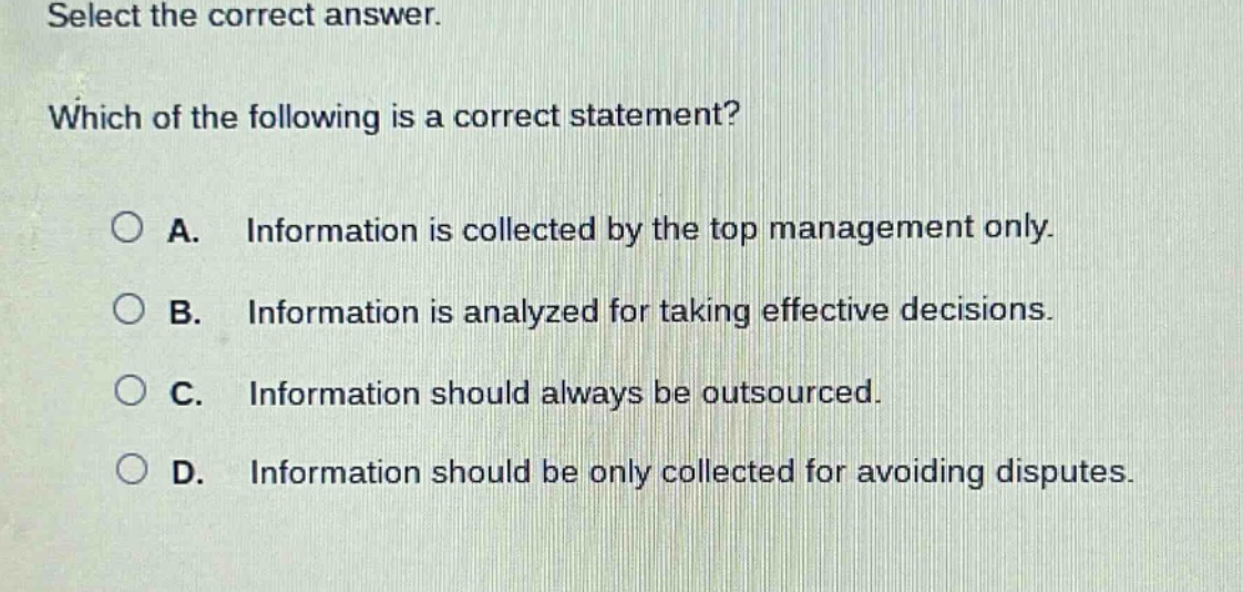 select the correct answer. which of the following is a correct statement? a. information is collected by the top management only. b. information is analyzed for taking effective decisions. c. information should always be outsourced. d. information should be only collected for avoiding disputes.