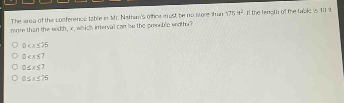 the area of the conference table in mr. nathans office must be no more than 175 ft². if the length of the table is 18 ft more than the width, x, which interval can be the possible widths?\n0 < x ≤ 25\n0 < x ≤ 7\n0 ≤ x ≤ 7\n0 ≤ x ≤ 25