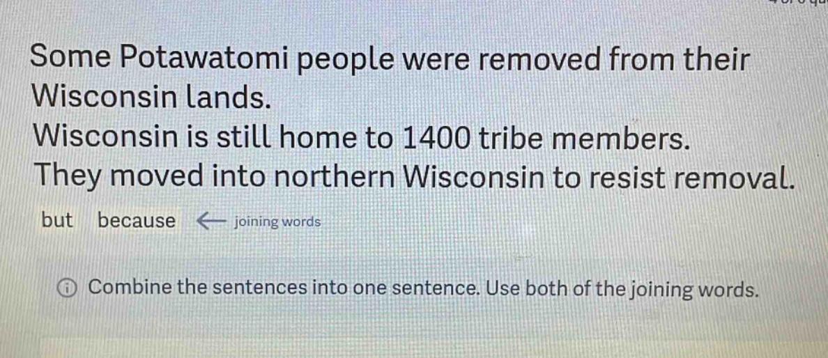 some potawatomi people were removed from their wisconsin lands. wisconsin is still home to 1400 tribe members. they moved into northern wisconsin to resist removal. but because ← joining words\n① combine the sentences into one sentence. use both of the joining words.