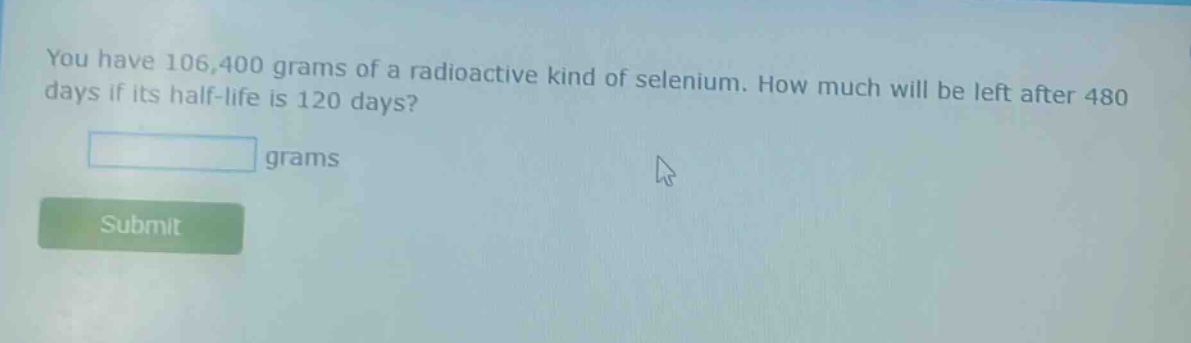 you have 106,400 grams of a radioactive kind of selenium. how much will be left after 480 days if its half - life is 120 days? grams