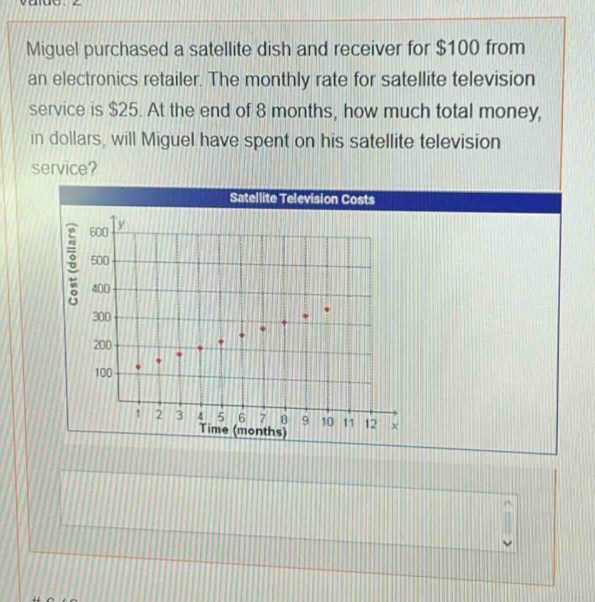 miguel purchased a satellite dish and receiver for $100 from an electronics retailer. the monthly rate for satellite television service is $25. at the end of 8 months, how much total money, in dollars, will miguel have spent on his satellite television service? satellite television costs
