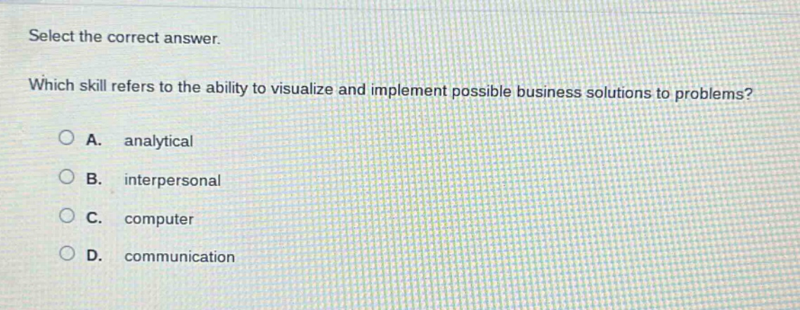 select the correct answer. which skill refers to the ability to visualize and implement possible business solutions to problems? a. analytical b. interpersonal c. computer d. communication