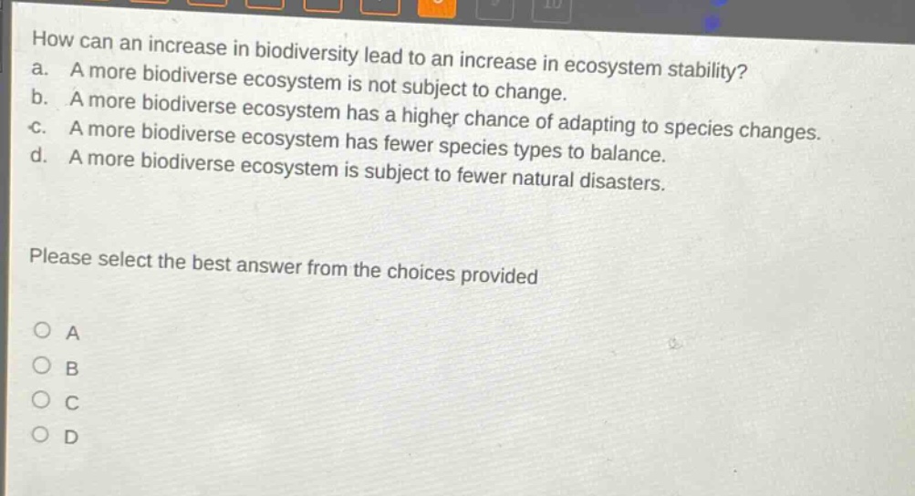 how can an increase in biodiversity lead to an increase in ecosystem stability?\na. a more biodiverse ecosystem is not subject to change.\nb. a more biodiverse ecosystem has a higher chance of adapting to species changes.\nc. a more biodiverse ecosystem has fewer species types to balance.\nd. a more biodiverse ecosystem is subject to fewer natural disasters.\nplease select the best answer from the choices provided\no a\no b\no c\no d