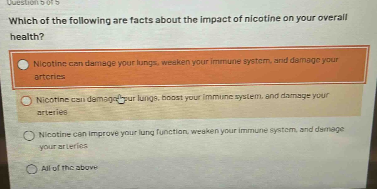 question 5 of 5\nwhich of the following are facts about the impact of nicotine on your overall health?\nnicotine can damage your lungs, weaken your immune system, and damage your arteries\nnicotine can damage your lungs, boost your immune system, and damage your arteries\nnicotine can improve your lung function, weaken your immune system, and damage your arteries\nall of the above