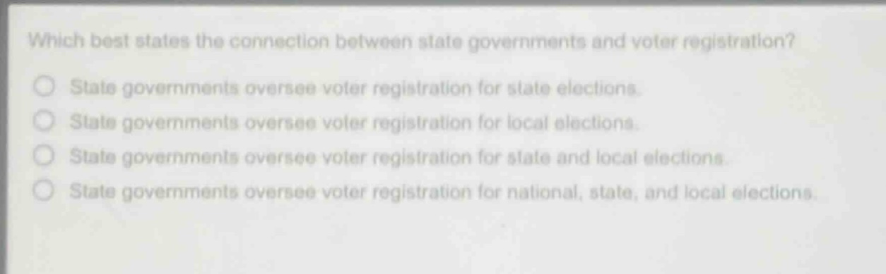 which best states the connection between state governments and voter registration?\nstate governments oversee voter registration for state elections.\nstate governments oversee voter registration for local elections.\nstate governments oversee voter registration for state and local elections.\nstate governments oversee voter registration for national, state, and local elections.