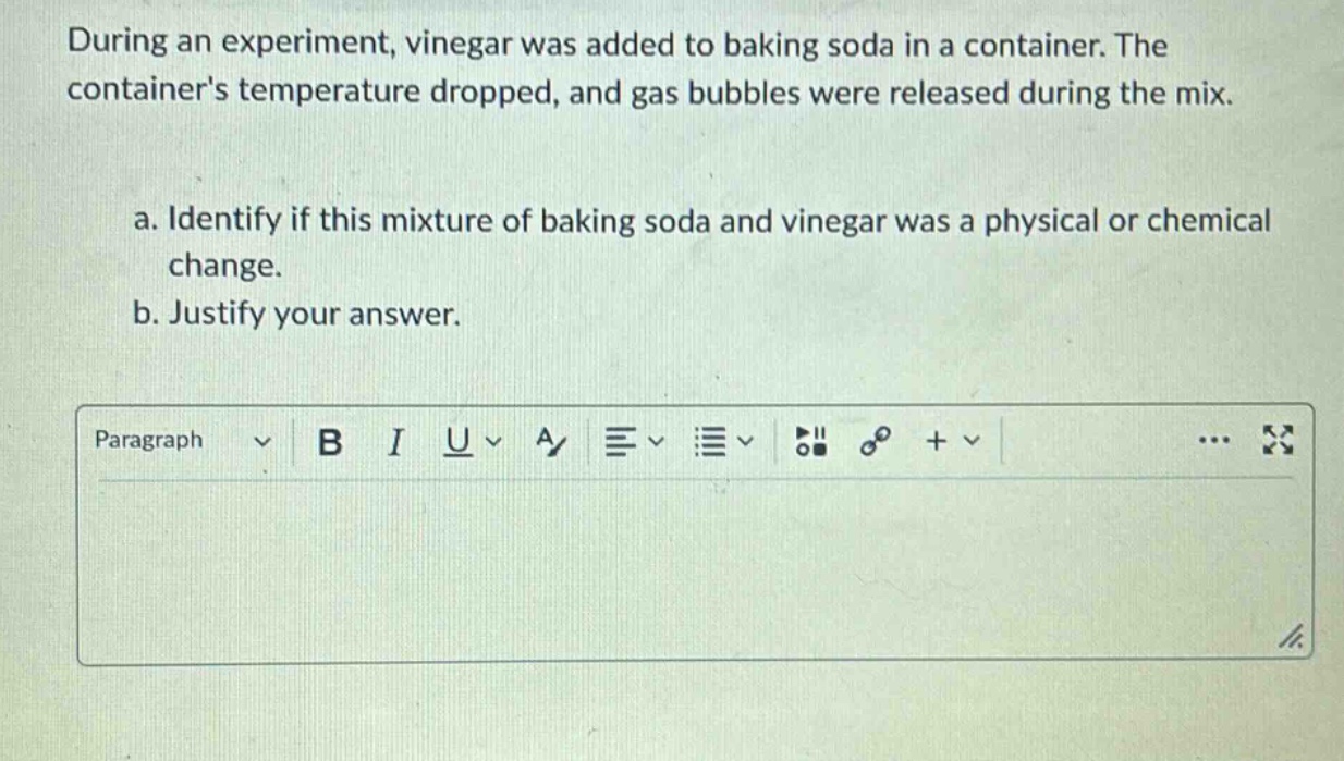 during an experiment, vinegar was added to baking soda in a container. the containers temperature dropped, and gas bubbles were released during the mix.\na. identify if this mixture of baking soda and vinegar was a physical or chemical change.\nb. justify your answer.