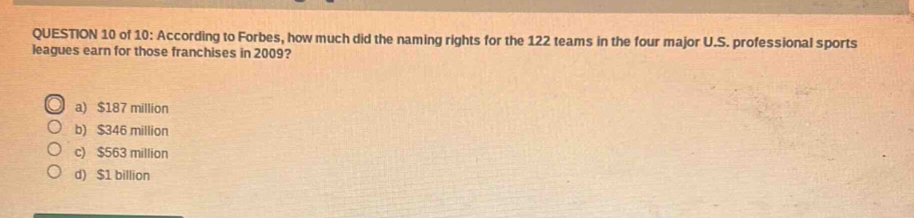 question 10 of 10: according to forbes, how much did the naming rights for the 122 teams in the four major u.s. professional sports leagues earn for those franchises in 2009?\na) $187 million\nb) $346 million\nc) $563 million\nd) $1 billion