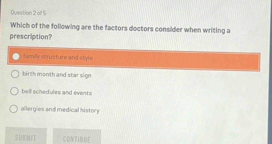 question 2 of 5\nwhich of the following are the factors doctors consider when writing a prescription?\nfamily structure and style\nbirth month and star sign\nbell schedules and events\nallergies and medical history