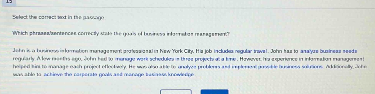 select the correct text in the passage. which phrases/sentences correctly state the goals of business information management? john is a business information management professional in new york city. his job includes regular travel. john has to analyze business needs regularly. a few months ago, john had to manage work schedules in three projects at a time. however, his experience in information management helped him to manage each project effectively. he was also able to analyze problems and implement possible business solutions. additionally, john was able to achieve the corporate goals and manage business knowledge.
