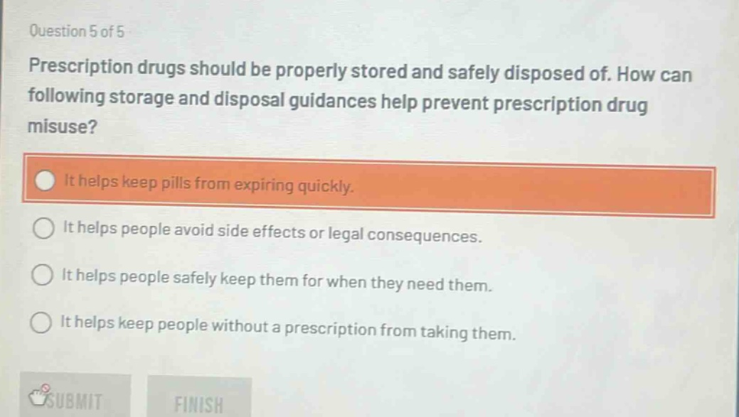 question 5 of 5\nprescription drugs should be properly stored and safely disposed of. how can following storage and disposal guidances help prevent prescription drug misuse?\nit helps keep pills from expiring quickly.\nit helps people avoid side effects or legal consequences.\nit helps people safely keep them for when they need them.\nit helps keep people without a prescription from taking them.
