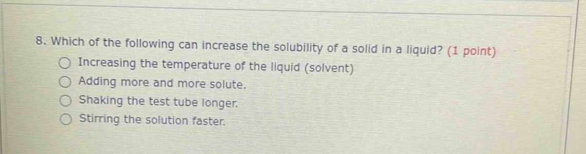 8. which of the following can increase the solubility of a solid in a liquid? (1 point)\nincreasing the temperature of the liquid (solvent)\nadding more and more solute.\nshaking the test tube longer.\nstirring the solution faster.