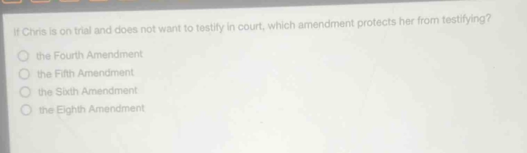 if chris is on trial and does not want to testify in court, which amendment protects her from testifying?\n the fourth amendment\n the fifth amendment\n the sixth amendment\n the eighth amendment