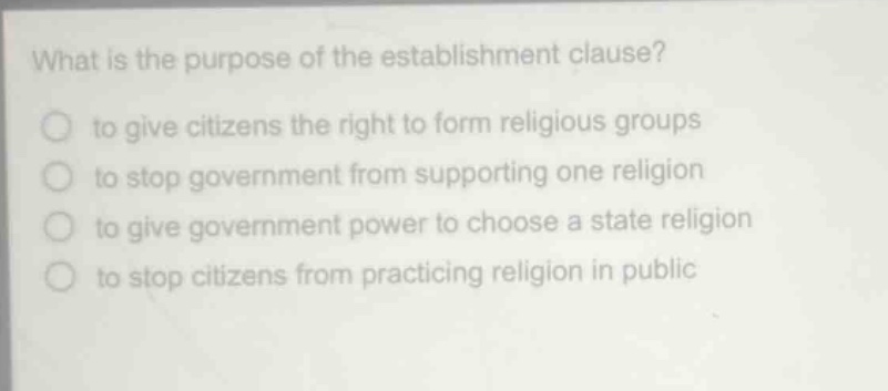 what is the purpose of the establishment clause?\n to give citizens the right to form religious groups\n to stop government from supporting one religion\n to give government power to choose a state religion\n to stop citizens from practicing religion in public
