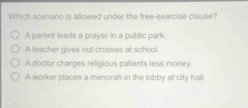 which scenario is allowed under the free - exercise clause?\na parent leads a prayer in a public park.\na teacher gives out crosses at school.\na doctor charges religious patients less money.\na worker places a menorah in the lobby at city hall