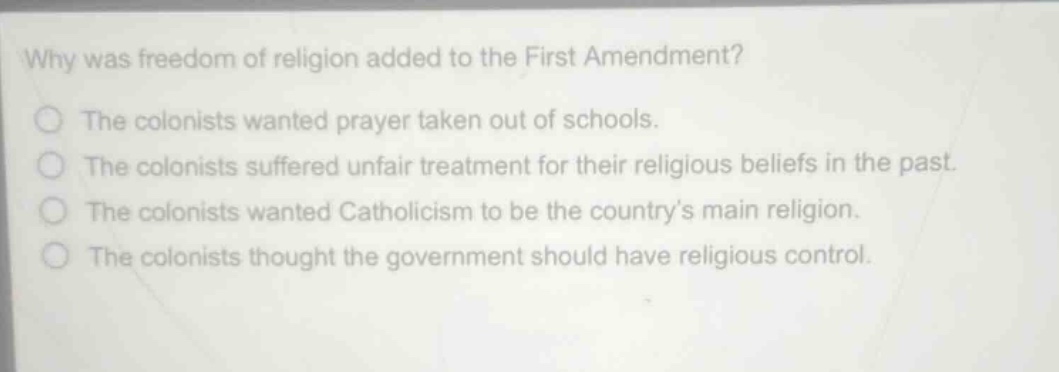 why was freedom of religion added to the first amendment?\nthe colonists wanted prayer taken out of schools.\nthe colonists suffered unfair treatment for their religious beliefs in the past.\nthe colonists wanted catholicism to be the countrys main religion.\nthe colonists thought the government should have religious control.