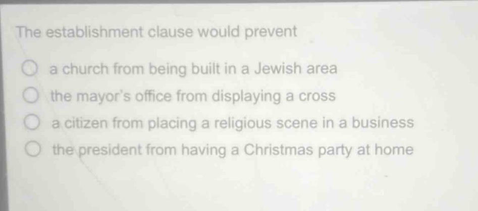the establishment clause would prevent\na church from being built in a jewish area\nthe mayors office from displaying a cross\na citizen from placing a religious scene in a business\nthe president from having a christmas party at home